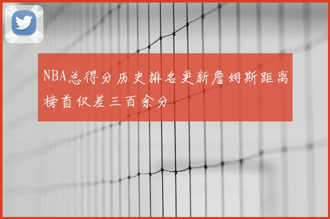 NBA总得分历史排名更新詹姆斯距离榜首仅差三百余分