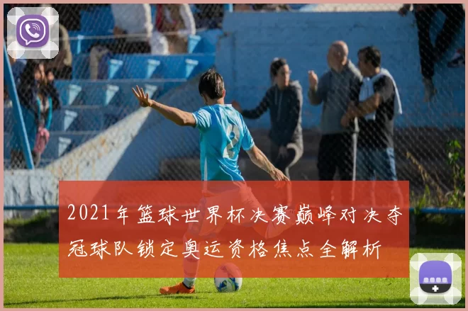 2021年篮球世界杯决赛巅峰对决夺冠球队锁定奥运资格焦点全解析
