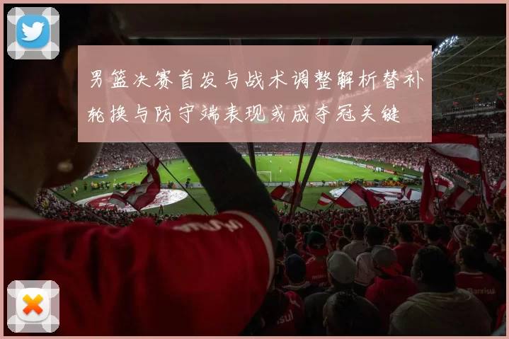 男篮决赛首发与战术调整解析替补轮换与防守端表现或成夺冠关键