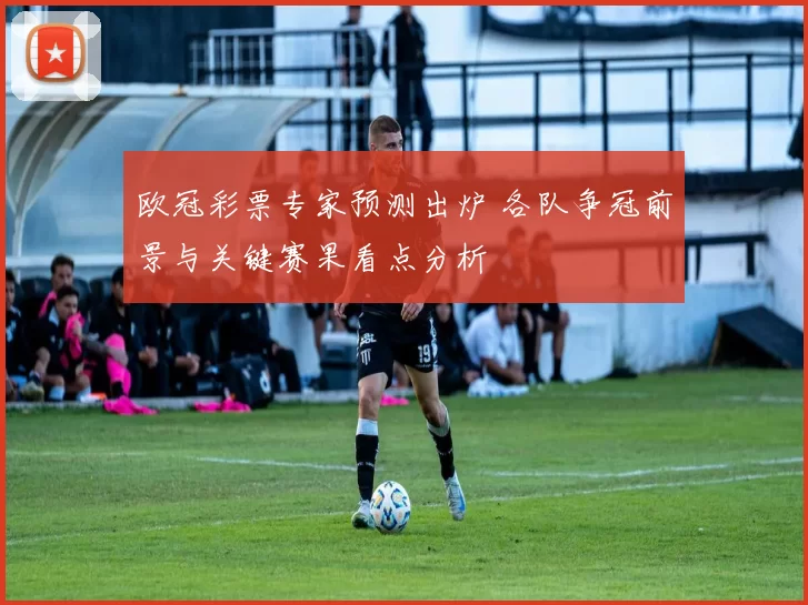欧冠彩票专家预测出炉 各队争冠前景与关键赛果看点分析