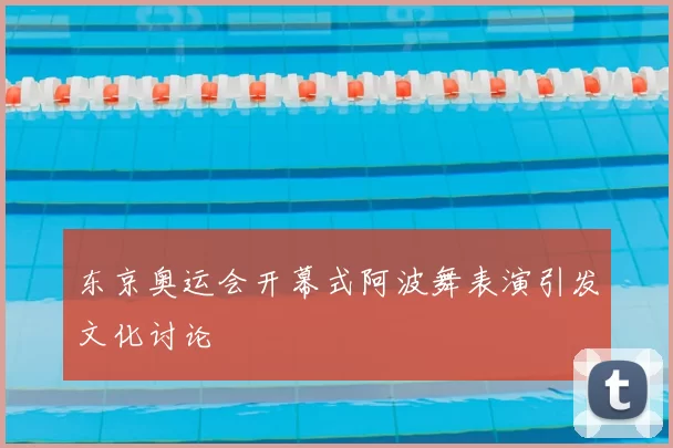 东京奥运会开幕式阿波舞表演引发文化讨论