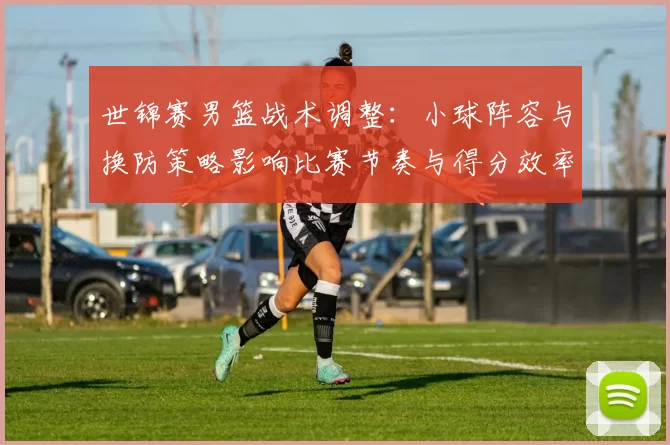 世锦赛男篮战术调整:小球阵容与换防策略影响比赛节奏与得分效率