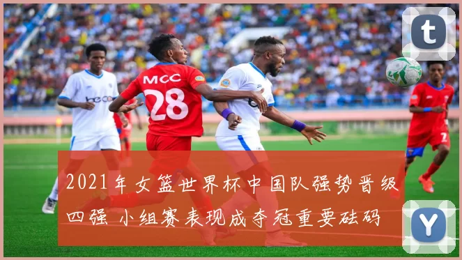 2021年女篮世界杯中国队强势晋级四强 小组赛表现成夺冠重要砝码
