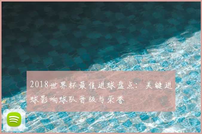2018世界杯最佳进球盘点:关键进球影响球队晋级与荣誉