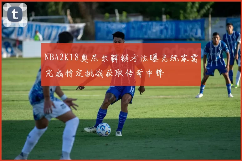 NBA2K18奥尼尔解锁方法曝光玩家需完成特定挑战获取传奇中锋