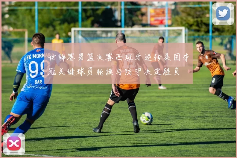 世锦赛男篮决赛西班牙逆转美国夺冠关键球员轮换与防守决定胜负