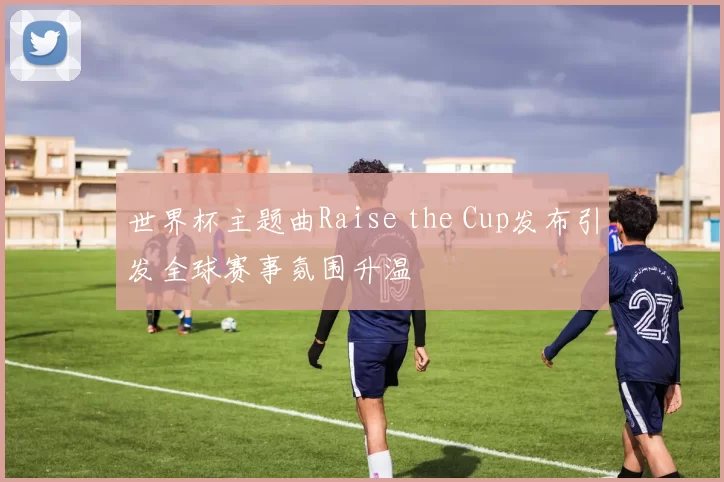 世界杯主题曲Raise the Cup发布引发全球赛事氛围升温