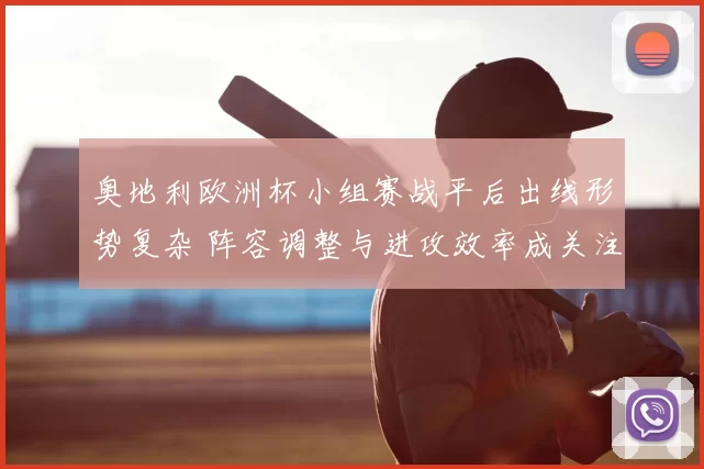 奥地利欧洲杯小组赛战平后出线形势复杂 阵容调整与进攻效率成关注点