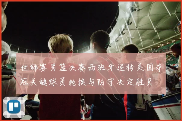 世锦赛男篮决赛西班牙逆转美国夺冠关键球员轮换与防守决定胜负