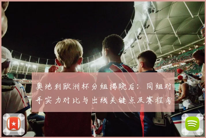 奥地利欧洲杯分组揭晓后:同组对手实力对比与出线关键点及赛程考量